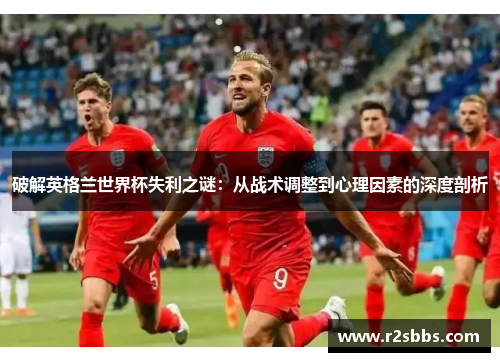 破解英格兰世界杯失利之谜：从战术调整到心理因素的深度剖析